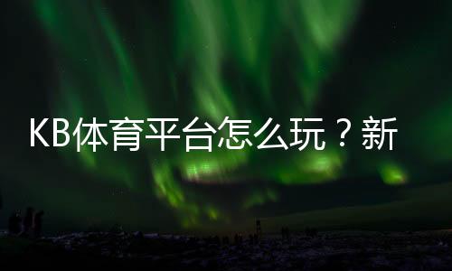KB体育平台怎么玩？新手注册、充值与玩法安全全攻略