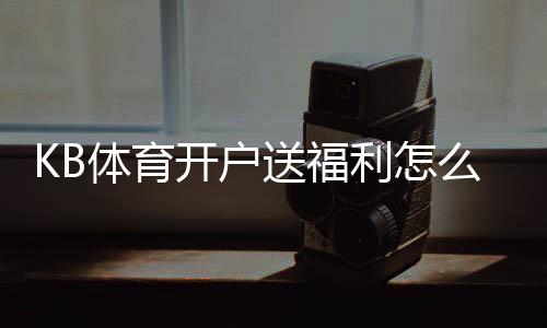 KB体育开户送福利怎么领取？注册流程、福利种类与领取攻略