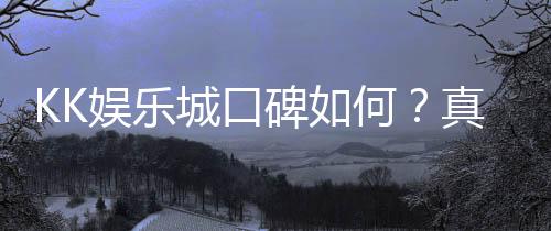 KK娱乐城口碑如何？真实玩家体验与评价解析