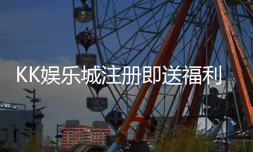 KK娱乐城注册即送福利：新会员专享三重豪礼即刻领取