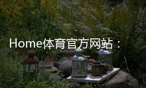 Home体育官方网站：畅享全球顶级赛事与专业体育资讯