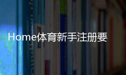 Home体育新手注册要注意什么？5个关键细节助你顺利开局