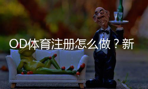 OD体育注册怎么做？新手快速开户流程、身份验证与常见问题全解析