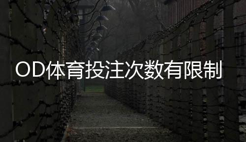 OD体育投注次数有限制吗？投注次数、限额与风控规则全面解析
