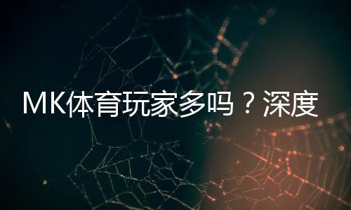 MK体育玩家多吗？深度解析平台人气与玩家真实体验