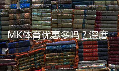 MK体育优惠多吗?深度解析其福利活动与玩家真实体验