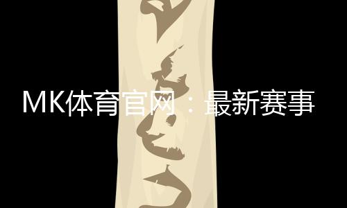 MK体育官网:最新赛事资讯与投注技巧全解析