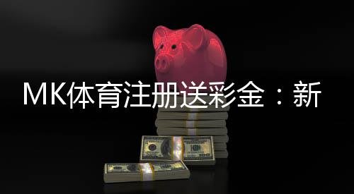 MK体育注册送彩金：新人专享豪礼首存即送8888彩金