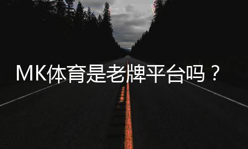 MK体育是老牌平台吗？资深玩家揭秘其真实背景与运营年限