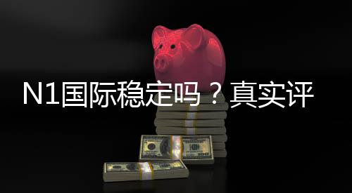 N1国际稳定吗？真实评测：安全性、信誉与提现体验全解析