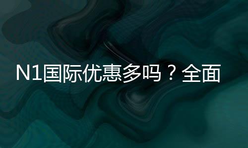 N1国际优惠多吗?全面解析优惠种类、真实力度与领取攻略