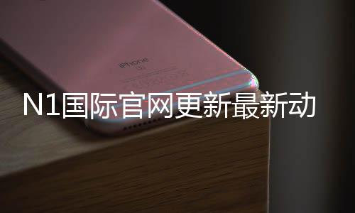 N1国际官网更新最新动态：功能改版、登录问题与用户必看指南