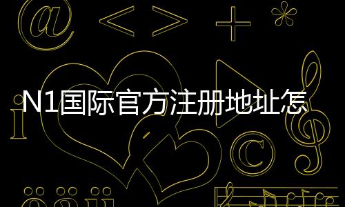 N1国际官方注册地址怎么找？官方注册链接、注册步骤与常见问题详解