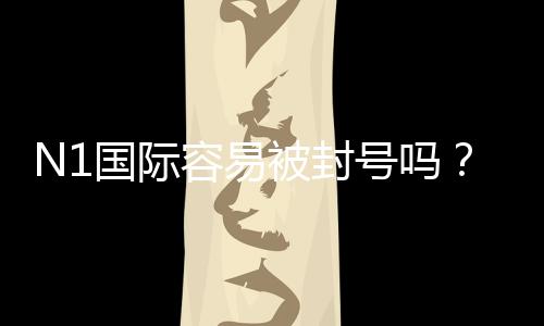 N1国际容易被封号吗?真实案例、封号原因与合规使用建议