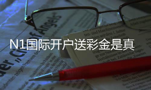 N1国际开户送彩金是真的吗？新手领取步骤、优惠规则与安全注意事项详解