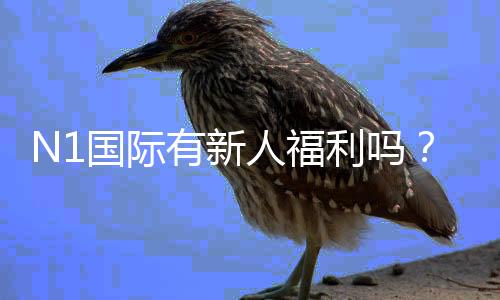 N1国际有新人福利吗？新用户注册福利、领取步骤与注意事项全解析