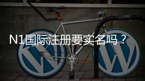 N1国际注册要实名吗？新手实名认证流程与注意事项全解析