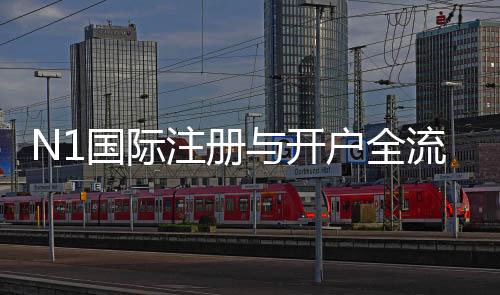 N1国际注册与开户全流程怎么做?新手图文教程与常见问题解答