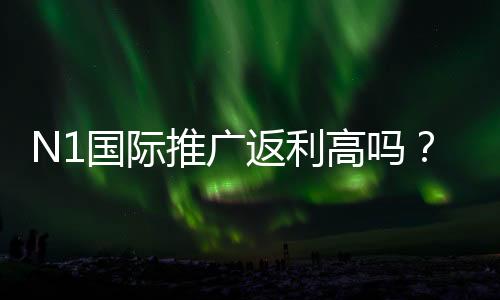 N1国际推广返利高吗？真实返利比例、结算规则与实用赚钱攻略
