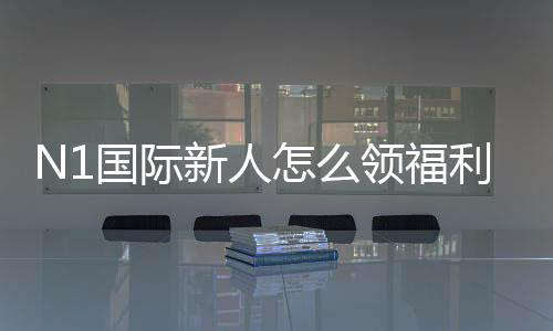 N1国际新人怎么领福利?最新注册、验证与领取全流程攻略