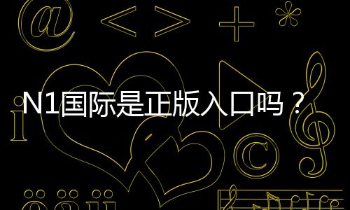 N1国际是正版入口吗？官方认证、真伪辨别与安全使用全解析