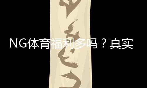 NG体育福利多吗?真实评测:优惠活动、彩金与新手领取攻略