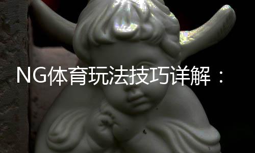 NG体育玩法技巧详解：新手入门、实战策略与提高胜率攻略