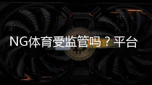 NG体育受监管吗？平台资质、监管机构与安全性全面解析