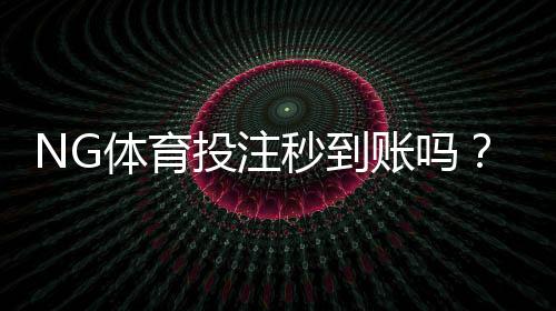 NG体育投注秒到账吗？充值到账时间、延迟原因与快速解决方法