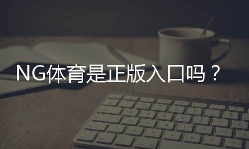 NG体育是正版入口吗？如何快速辨别真伪与安全登录全攻略