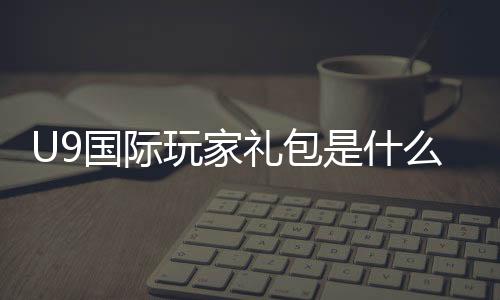 U9国际玩家礼包是什么？新手如何领取、礼包内容与兑换步骤详解