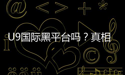U9国际黑平台吗？真相揭秘、用户评价与防骗指南