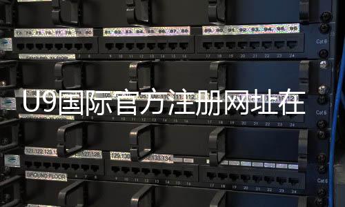 U9国际官方注册网址在哪？最新官网入口、安全注册与快速登录全攻略