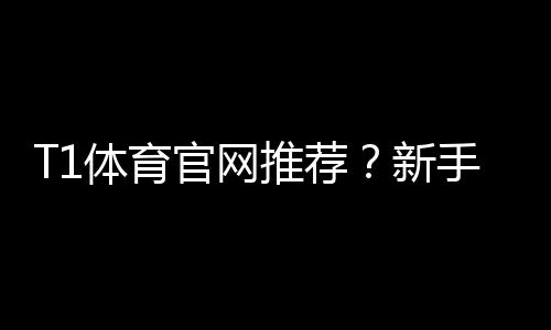T1体育官网推荐？新手必看正规入口、优惠与安全性全解析