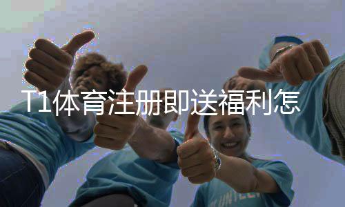 T1体育注册即送福利怎么领？新用户快速领取攻略与注意事项