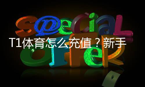 T1体育怎么充值？新手充值流程、支付方式与安全注意事项详解