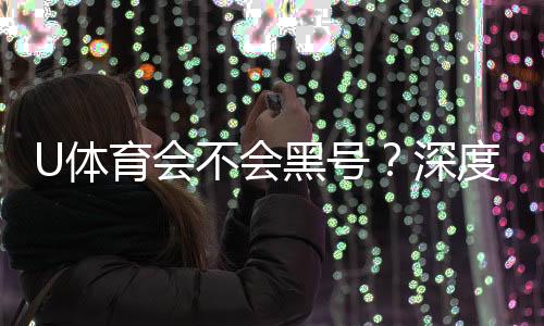 U体育会不会黑号？深度解析平台安全性与防黑技巧