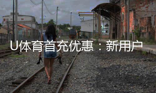U体育首充优惠：新用户专享高额返利与独家礼包