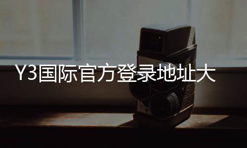 Y3国际官方登录地址大全：最新版入口、备用网址与安全登录指南