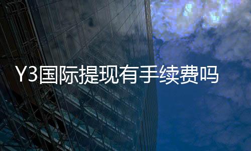 Y3国际提现有手续费吗？手续费标准、到账时间与省钱攻略