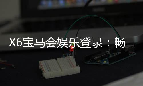X6宝马会娱乐登录：畅享豪华电玩盛宴与真人棋牌乐趣
