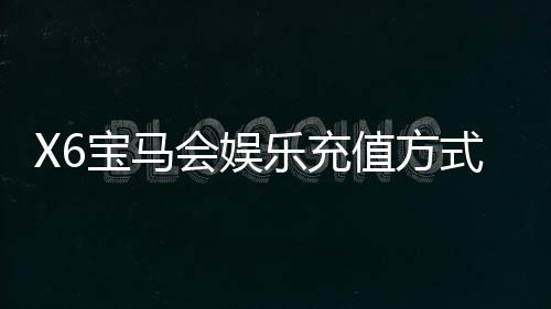 X6宝马会娱乐充值方式有哪些？详解最新存款渠道与优惠活动