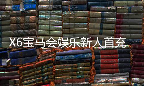 X6宝马会娱乐新人首充优惠：新会员专享高额返利礼遇