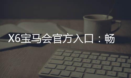 X6宝马会官方入口：畅享豪华电游盛宴与精准投注攻略