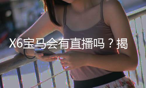 X6宝马会有直播吗？揭秘最新直播场次与观看指南