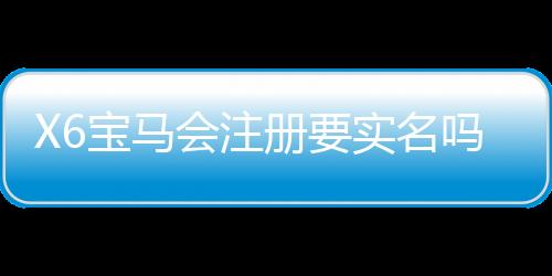 X6宝马会注册要实名吗？详解实名认证流程与注意事项