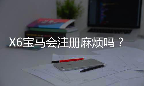 X6宝马会注册麻烦吗?3分钟教你快速完成开户流程
