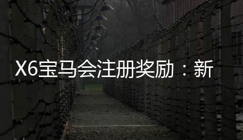 X6宝马会注册奖励：新会员首存礼金翻倍送