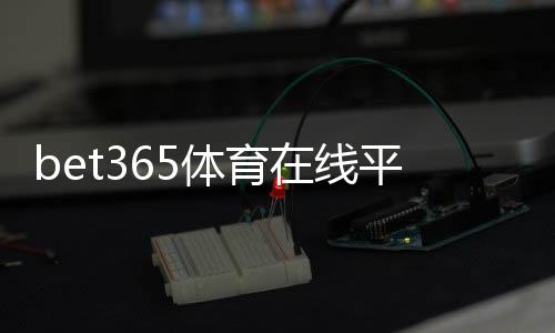 bet365体育在线平台是什么？新手注册、充值与投注全攻略