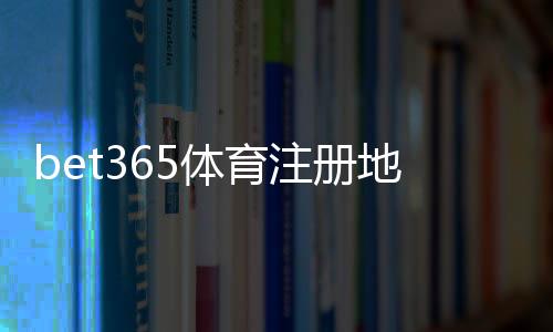 bet365体育注册地址怎么填写？2026最新注册流程、实名认证与常见问题解答